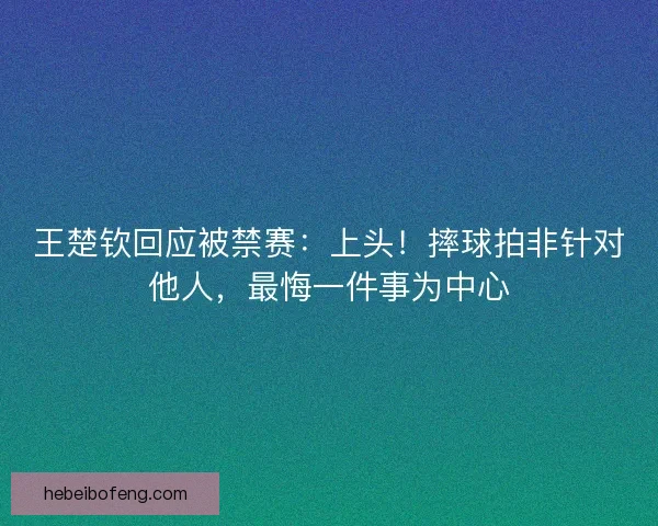 王楚钦回应被禁赛：上头！摔球拍非针对他人，最悔一件事为中心