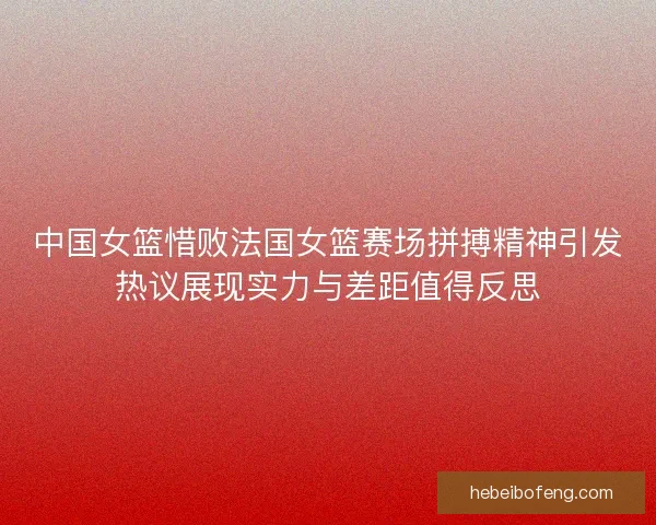 中国女篮惜败法国女篮赛场拼搏精神引发热议展现实力与差距值得反思