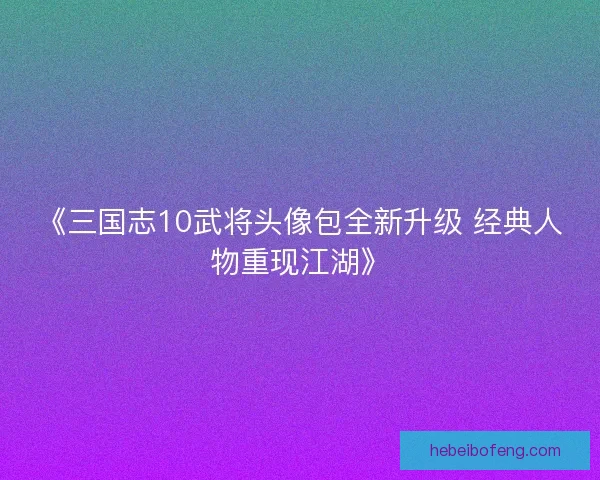《三国志10武将头像包全新升级 经典人物重现江湖》