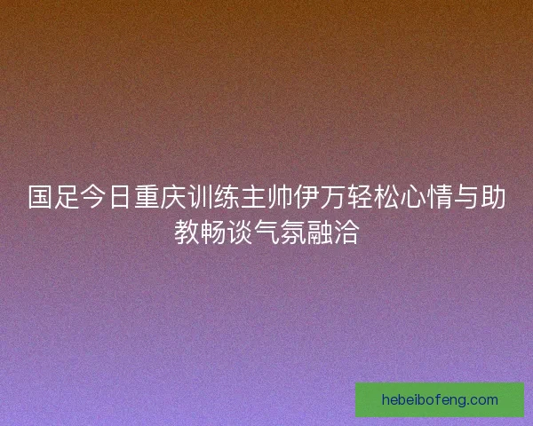 国足今日重庆训练主帅伊万轻松心情与助教畅谈气氛融洽