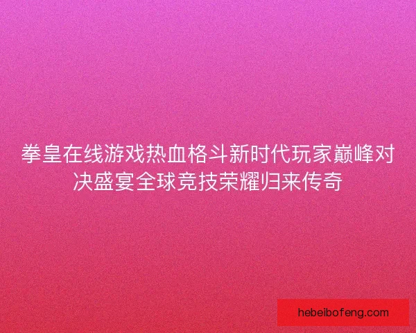 拳皇在线游戏热血格斗新时代玩家巅峰对决盛宴全球竞技荣耀归来传奇