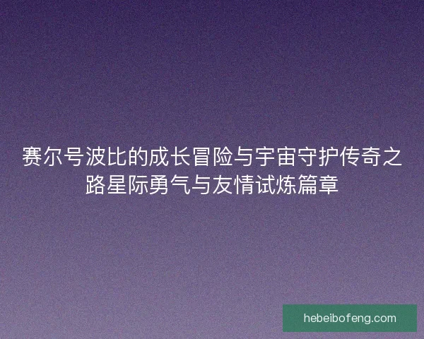 赛尔号波比的成长冒险与宇宙守护传奇之路星际勇气与友情试炼篇章