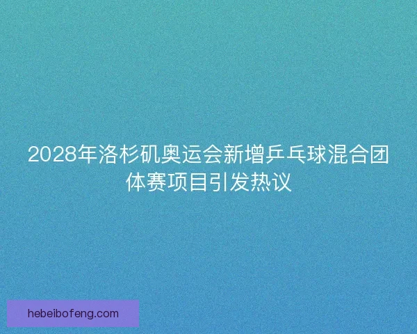 2028年洛杉矶奥运会新增乒乓球混合团体赛项目引发热议