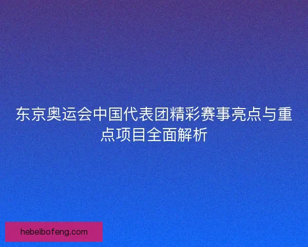 东京奥运会中国代表团精彩赛事亮点与重点项目全面解析